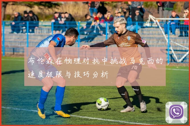 布伦森在物理对抗中挑战马克西的速度极限与技巧分析