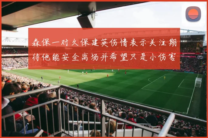 森保一对久保建英伤情表示关注期待他能安全离场并希望只是小伤害
