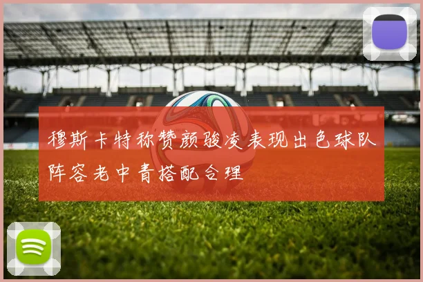 穆斯卡特称赞颜骏凌表现出色球队阵容老中青搭配合理