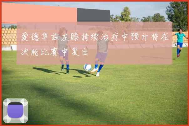 爱德华兹左膝持续治疗中预计将在次轮比赛中复出