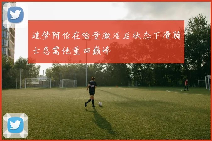 追梦阿伦在哈登激活后状态下滑骑士急需他重回巅峰