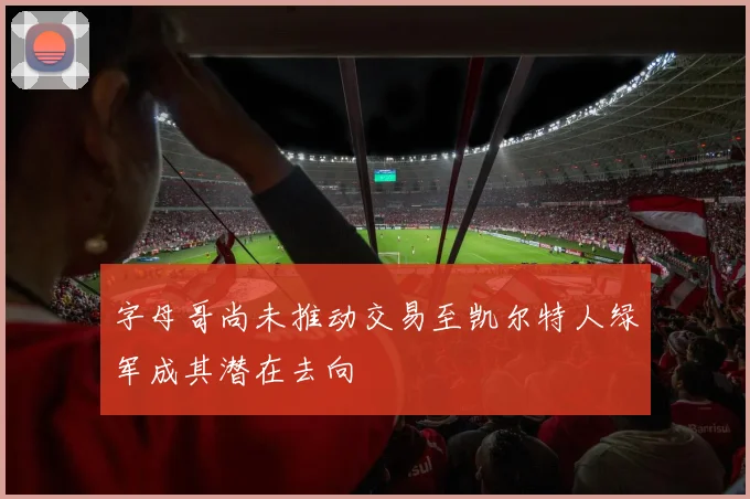字母哥尚未推动交易至凯尔特人绿军成其潜在去向