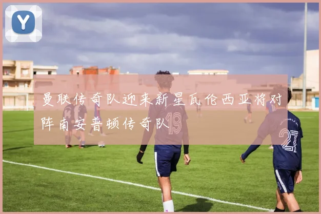 曼联传奇队迎来新星瓦伦西亚将对阵南安普顿传奇队