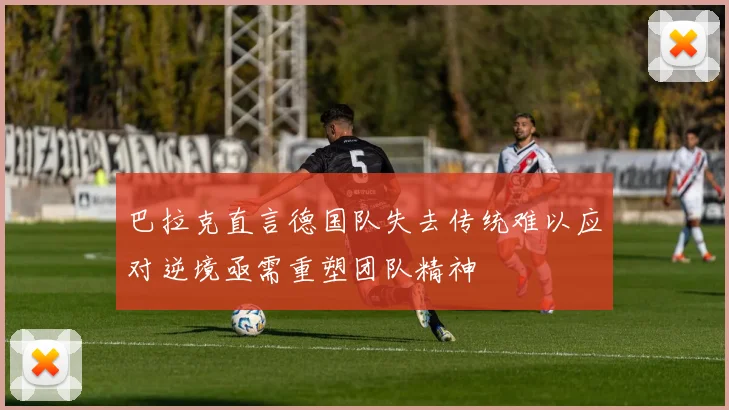 巴拉克直言德国队失去传统难以应对逆境亟需重塑团队精神