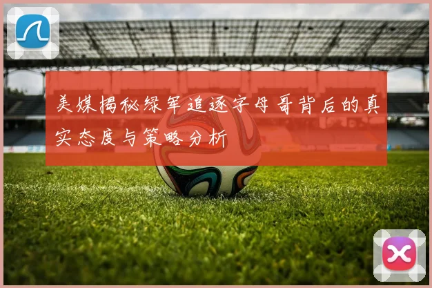 美媒揭秘绿军追逐字母哥背后的真实态度与策略分析