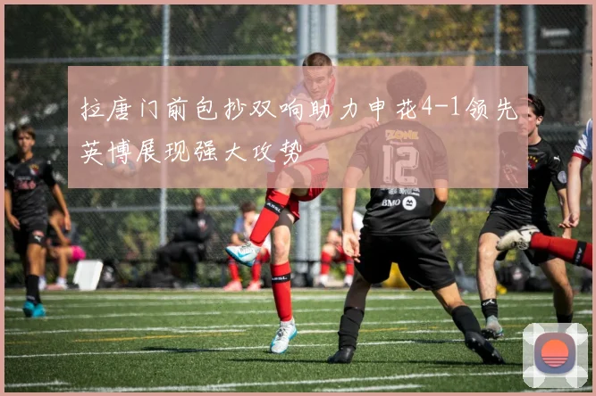 拉唐门前包抄双响助力申花4-1领先英博展现强大攻势