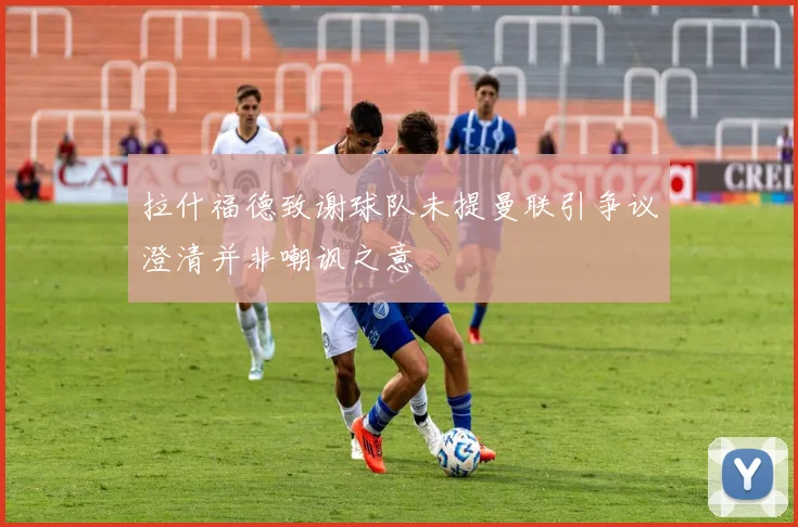 拉什福德致谢球队未提曼联引争议澄清并非嘲讽之意