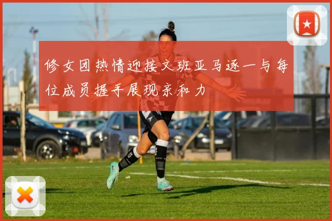 修女团热情迎接文班亚马逐一与每位成员握手展现亲和力