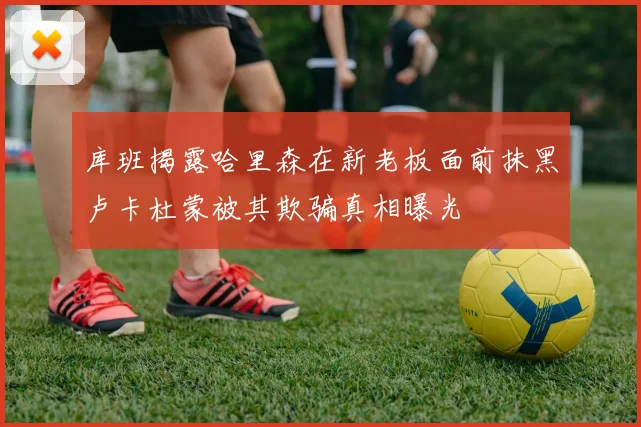 库班揭露哈里森在新老板面前抹黑卢卡杜蒙被其欺骗真相曝光