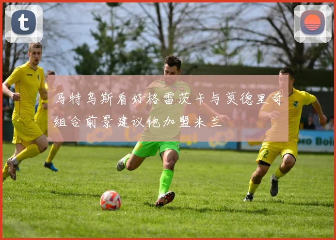 马特乌斯看好格雷茨卡与莫德里奇组合前景建议他加盟米兰