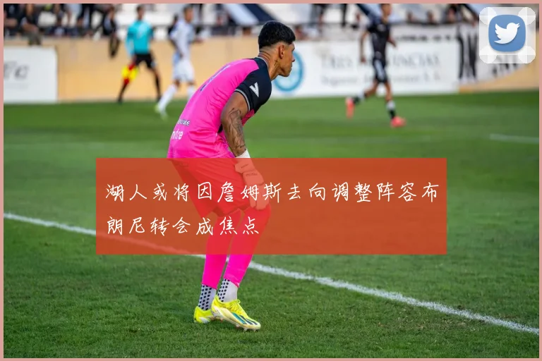 湖人或将因詹姆斯去向调整阵容布朗尼转会成焦点