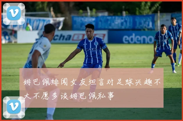 姆巴佩绯闻女友坦言对足球兴趣不大不愿多谈姆巴佩私事