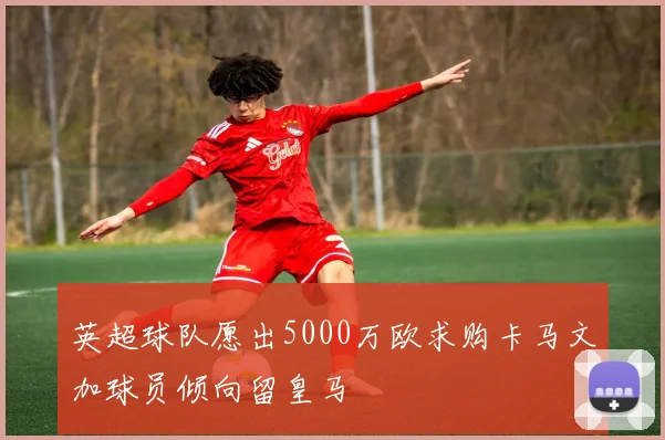 英超球队愿出5000万欧求购卡马文加球员倾向留皇马