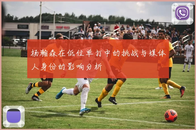 杨瀚森在低位单打中的挑战与媒体人身份的影响分析