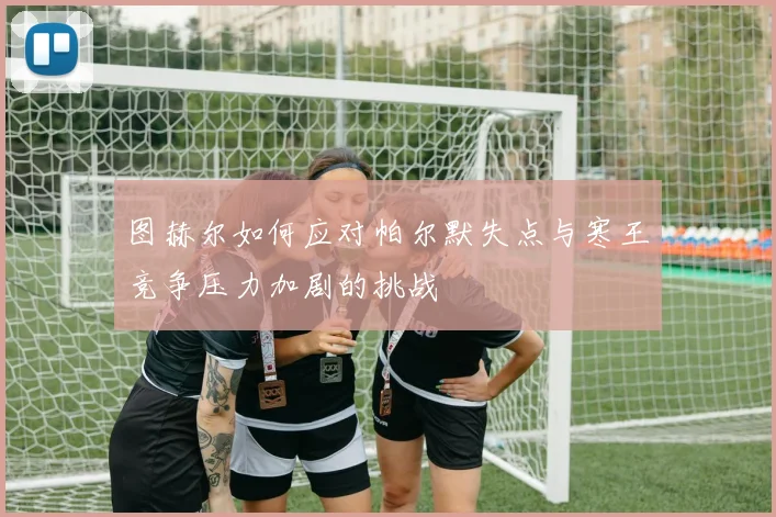 图赫尔如何应对帕尔默失点与寒王竞争压力加剧的挑战