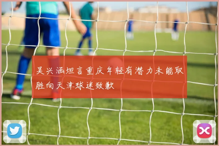 吴兴涵坦言重庆年轻有潜力未能取胜向天津球迷致歉