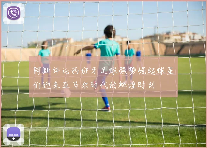 阿斯评论西班牙足球强势崛起球星们迎来亚马尔时代的辉煌时刻