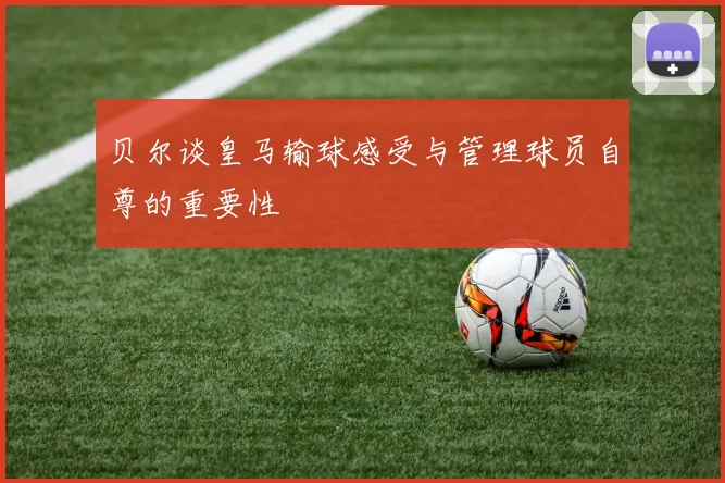 贝尔谈皇马输球感受与管理球员自尊的重要性