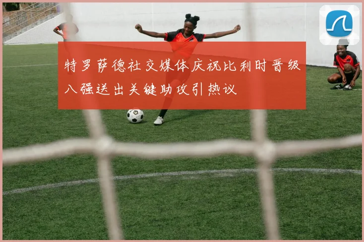 特罗萨德社交媒体庆祝比利时晋级八强送出关键助攻引热议