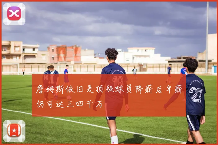 詹姆斯依旧是顶级球员降薪后年薪仍可达三四千万
