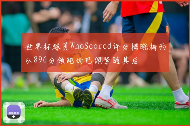 世界杯球员WhoScored评分揭晓梅西以896分领跑姆巴佩紧随其后