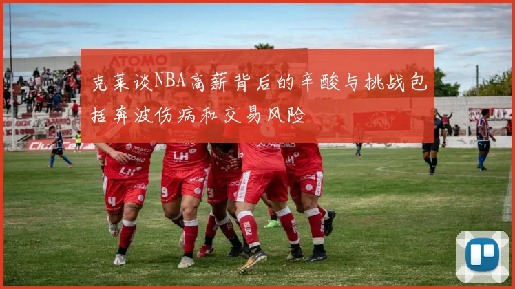 克莱谈NBA高薪背后的辛酸与挑战包括奔波伤病和交易风险