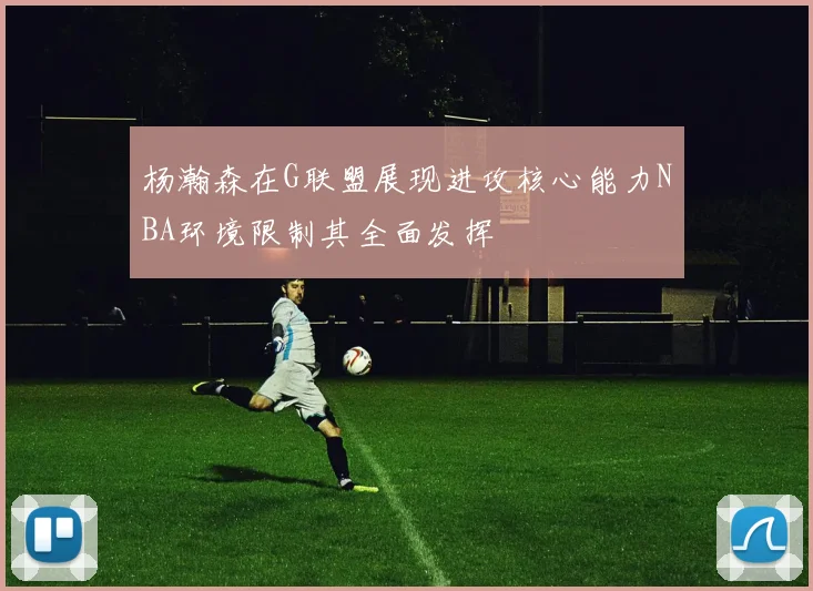 杨瀚森在G联盟展现进攻核心能力NBA环境限制其全面发挥