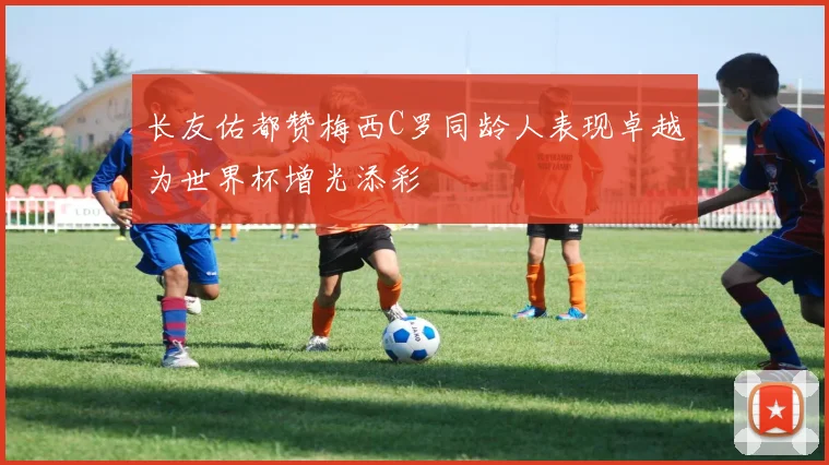 长友佑都赞梅西C罗同龄人表现卓越为世界杯增光添彩