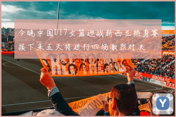 今晚中国U17女篮迎战新西兰热身赛接下来五天将进行四场激烈对决