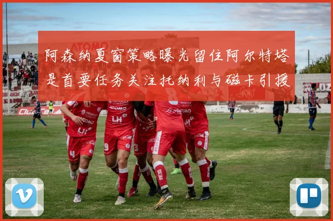 阿森纳夏窗策略曝光留住阿尔特塔是首要任务关注托纳利与磁卡引援动态