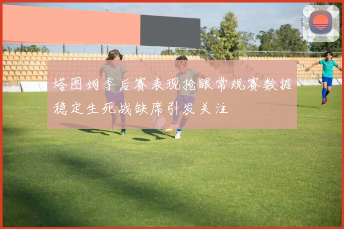 塔图姆季后赛表现抢眼常规赛数据稳定生死战缺席引发关注